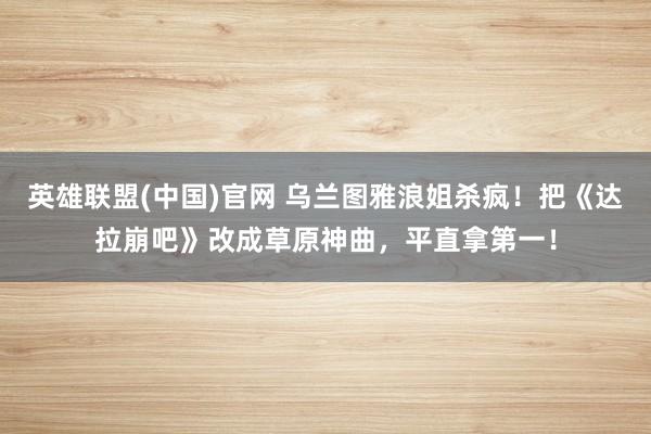 英雄联盟(中国)官网 乌兰图雅浪姐杀疯！把《达拉崩吧》改成草原神曲，平直拿第一！