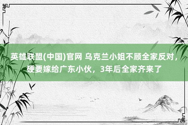 英雄联盟(中国)官网 乌克兰小姐不顾全家反对，硬要嫁给广东小伙，3年后全家齐来了
