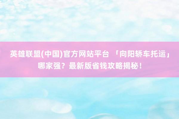 英雄联盟(中国)官方网站平台 「向阳轿车托运」哪家强？最新版省钱攻略揭秘！