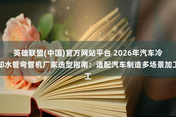 英雄联盟(中国)官方网站平台 2026年汽车冷却水管弯管机厂家选型指南：适配汽车制造多场景加工