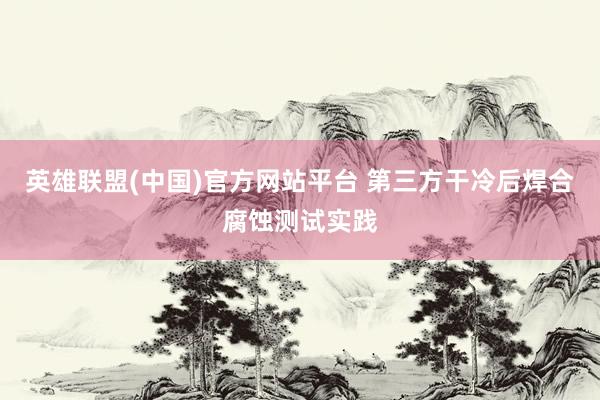 英雄联盟(中国)官方网站平台 第三方干冷后焊合腐蚀测试实践