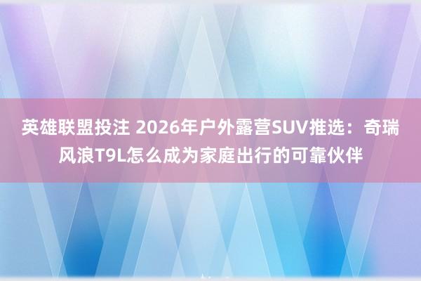 英雄联盟投注 2026年户外露营SUV推选：奇瑞风浪T9L怎么成为家庭出行的可靠伙伴