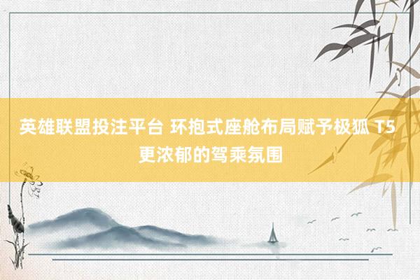 英雄联盟投注平台 环抱式座舱布局赋予极狐 T5 更浓郁的驾乘氛围