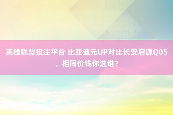 英雄联盟投注平台 比亚迪元UP对比长安启源Q05，相同价钱你选谁？