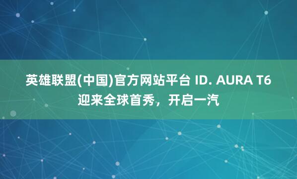 英雄联盟(中国)官方网站平台 ID. AURA T6迎来全球首秀，开启一汽