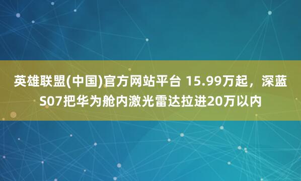 英雄联盟(中国)官方网站平台 15.99万起，深蓝S07把华为舱内激光雷达拉进20万以内