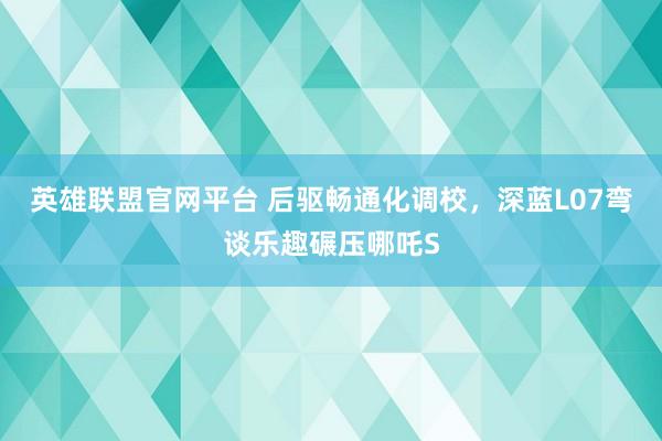 英雄联盟官网平台 后驱畅通化调校，深蓝L07弯谈乐趣碾压哪吒S