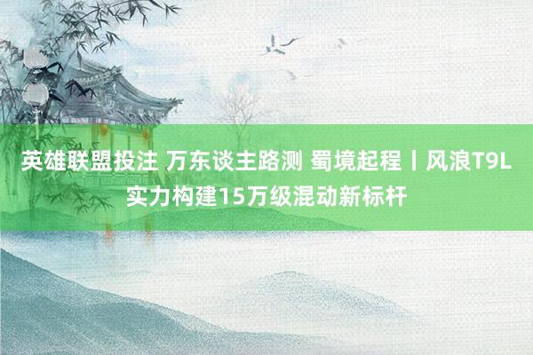 英雄联盟投注 万东谈主路测 蜀境起程丨风浪T9L实力构建15万级混动新标杆