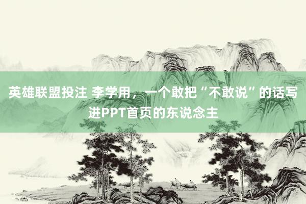 英雄联盟投注 李学用，一个敢把“不敢说”的话写进PPT首页的东说念主
