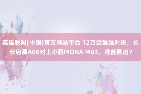 英雄联盟(中国)官方网站平台 12万级强强对决，长安启源A06对上小鹏MONA M03，谁能胜出？