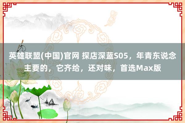 英雄联盟(中国)官网 探店深蓝S05，年青东说念主要的，它齐给，还对味，<a href=