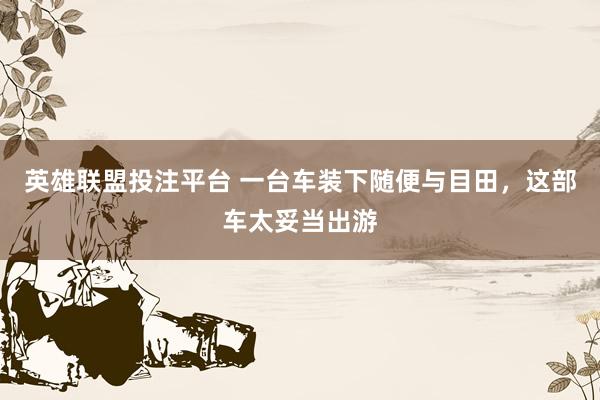 英雄联盟投注平台 一台车装下随便与目田，这部车太妥当出游