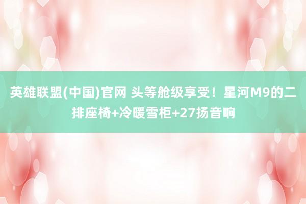 英雄联盟(中国)官网 头等舱级享受！星河M9的二排座椅+冷暖雪柜+27扬音响
