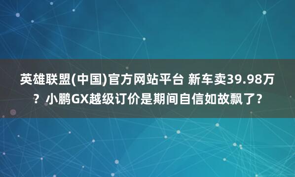 英雄联盟(中国)官方网站平台 新车卖39.98万？小鹏GX越级订价是期间自信如故飘了？