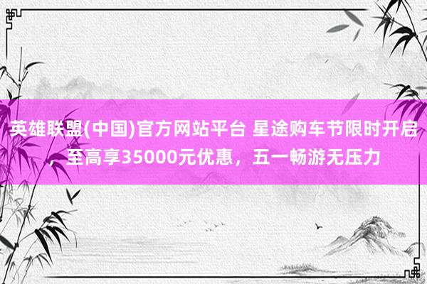 英雄联盟(中国)官方网站平台 星途购车节限时开启，至高享35000元优惠，五一畅游无压力