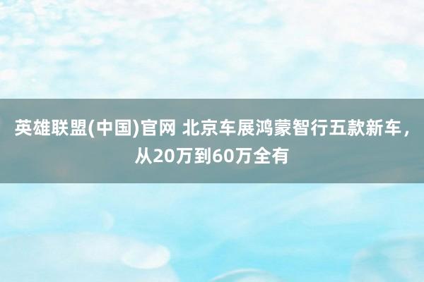 英雄联盟(中国)官网 北京车展鸿蒙智行五款新车，从20万到60万全有