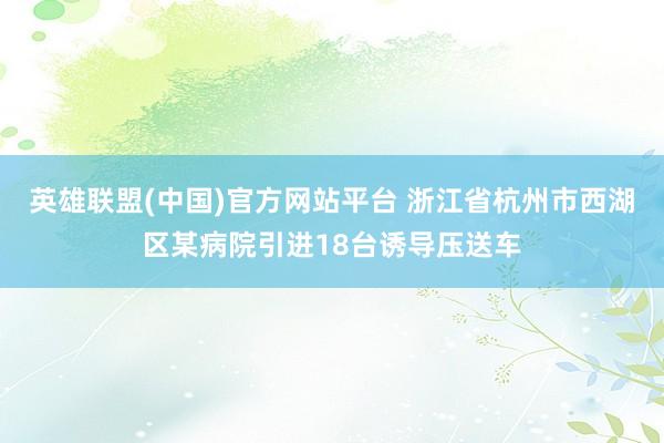 英雄联盟(中国)官方网站平台 浙江省杭州市西湖区某病院引进18台诱导压送车