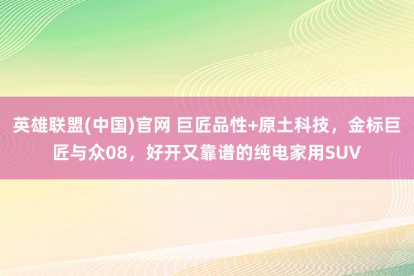 英雄联盟(中国)官网 巨匠品性+原土科技，金标巨匠与众08，好开又靠谱的纯电家用SUV