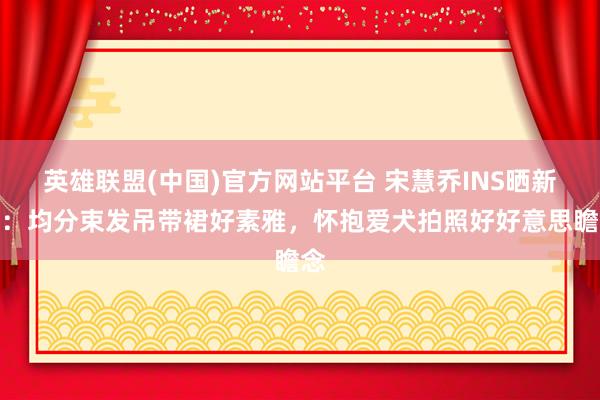 英雄联盟(中国)官方网站平台 宋慧乔INS晒新照：均分束发吊带裙好素雅，怀抱爱犬拍照好好意思瞻念