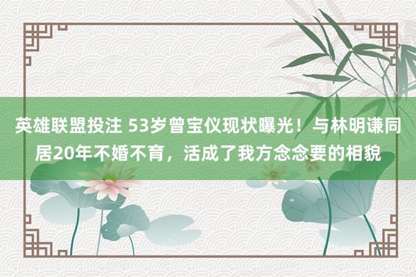 英雄联盟投注 53岁曾宝仪现状曝光！与林明谦同居20年不婚不育，活成了我方念念要的相貌