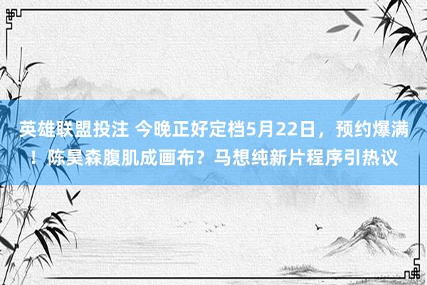 英雄联盟投注 今晚正好定档5月22日，预约爆满！陈昊森腹肌成画布？马想纯新片程序引热议