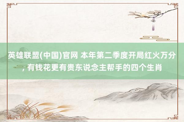 英雄联盟(中国)官网 本年第二季度开局红火万分, 有钱花更有贵东说念主帮手的四个生肖