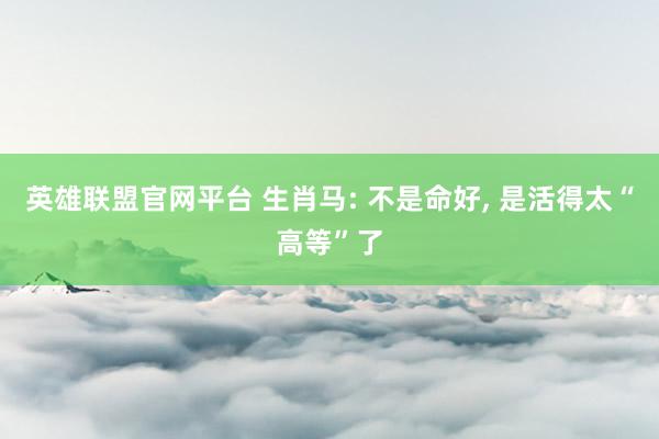 英雄联盟官网平台 生肖马: 不是命好， 是活得太“高等”了
