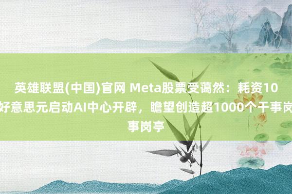 英雄联盟(中国)官网 Meta股票受蔼然：耗资10亿好意思元启动AI中心开辟，瞻望创造超1000个干事岗亭