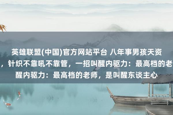 英雄联盟(中国)官方网站平台 八年事男孩天资过东谈主却躺平厌学，针织不靠吼不靠管，一招叫醒内驱力：最高档的老师，是叫醒东谈主心