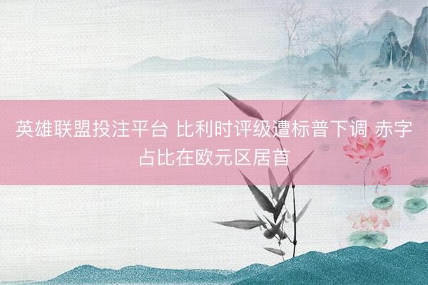 英雄联盟投注平台 比利时评级遭标普下调 赤字占比在欧元区居首