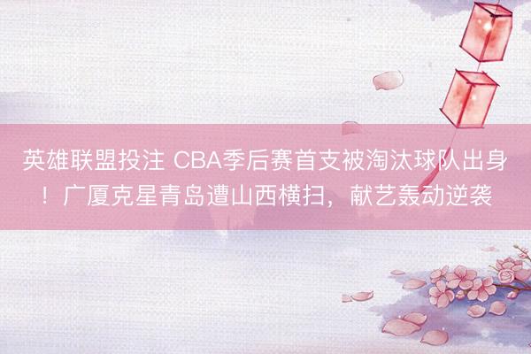 英雄联盟投注 CBA季后赛首支被淘汰球队出身！广厦克星青岛遭山西横扫，献艺轰动逆袭