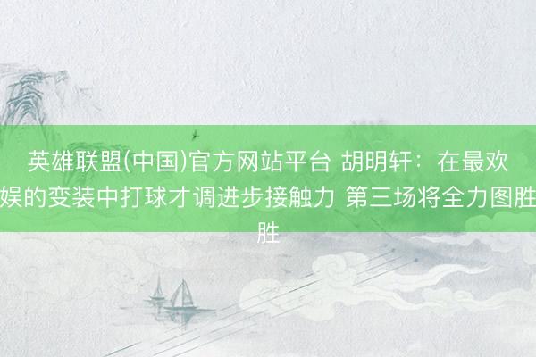 英雄联盟(中国)官方网站平台 胡明轩：在最欢娱的变装中打球才调进步接触力 第三场将全力图胜