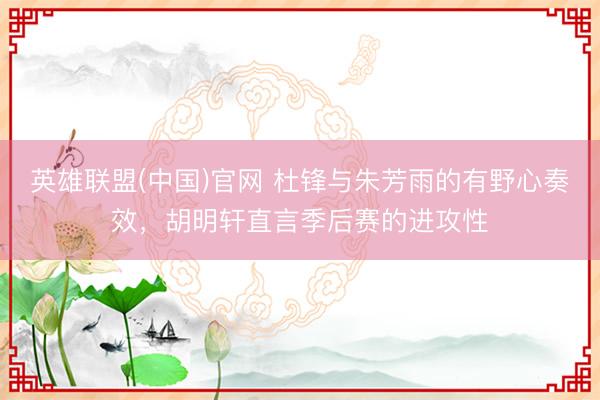 英雄联盟(中国)官网 杜锋与朱芳雨的有野心奏效，胡明轩直言季后赛的进攻性