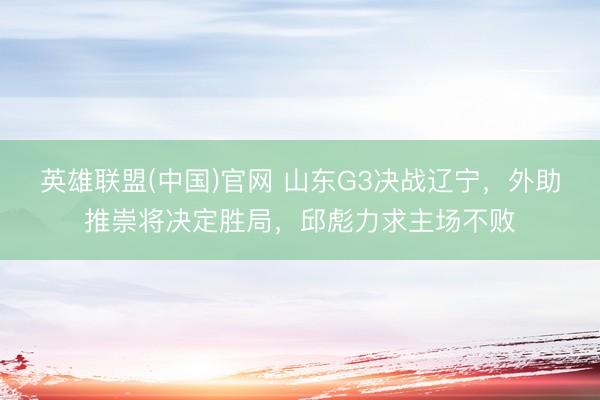 英雄联盟(中国)官网 山东G3决战辽宁，外助推崇将决定胜局，邱彪力求主场不败