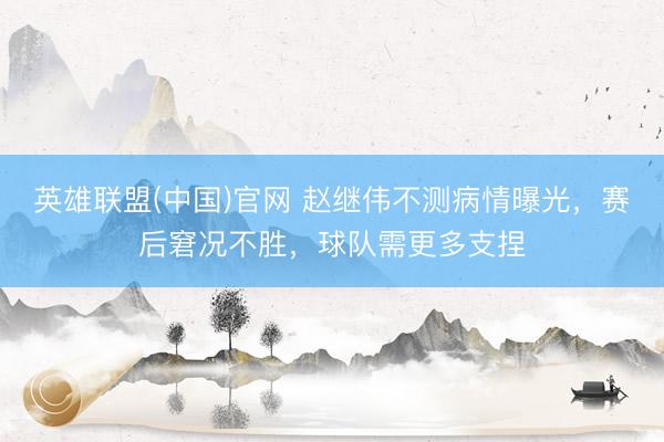 英雄联盟(中国)官网 赵继伟不测病情曝光，赛后窘况不胜，球队需更多支捏