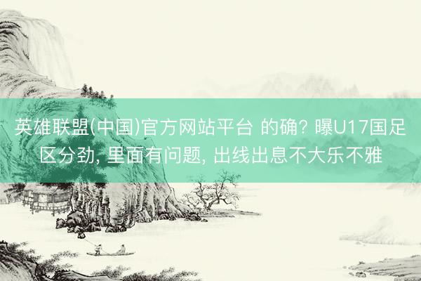 英雄联盟(中国)官方网站平台 的确? 曝U17国足区分劲， 里面有问题， 出线出息不大乐不雅